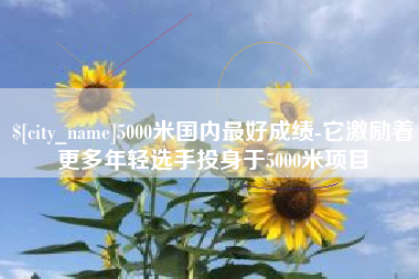 德阳5000米国内最好成绩-它激励着更多年轻选手投身于5000米项目
