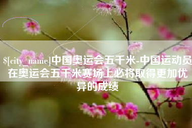 德阳中国奥运会五千米-中国运动员在奥运会五千米赛场上必将取得更加优异的成绩