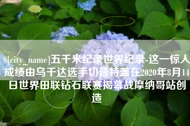德阳五千米纪录世界纪录-这一惊人成绩由乌干达选手切普特盖在2020年8月14日世界田联钻石联赛揭幕战摩纳哥站创造