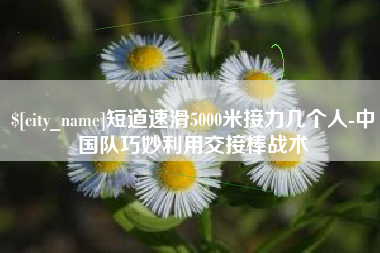 德阳短道速滑5000米接力几个人-中国队巧妙利用交接棒战术