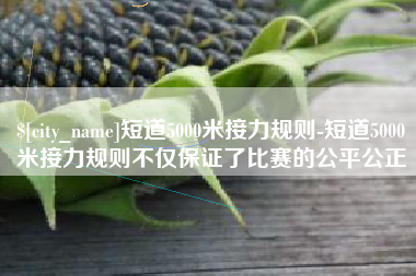 德阳短道5000米接力规则-短道5000米接力规则不仅保证了比赛的公平公正