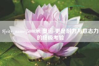 德阳5000米 奥运-更是耐力与意志力的终极考验