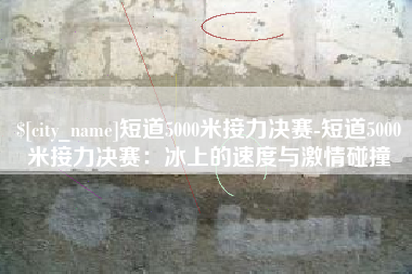 德阳短道5000米接力决赛-短道5000米接力决赛：冰上的速度与激情碰撞