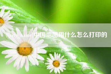 德阳中国地图用什么怎么打印的