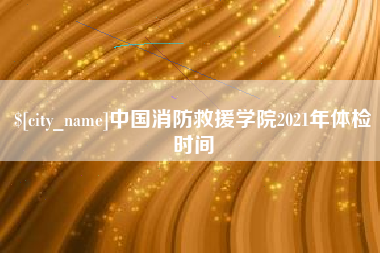 德阳中国消防救援学院2021年体检时间