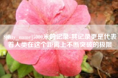 德阳5000米的记录-其记录更是代表着人类在这个距离上不断突破的极限