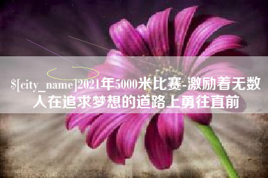 德阳2021年5000米比赛-激励着无数人在追求梦想的道路上勇往直前