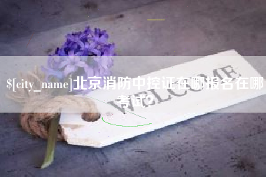 德阳北京消防中控证在哪报名在哪考试？