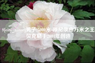 德阳男子 5000米-原纪录由万米之王贝克勒于2004年创造