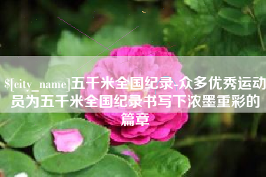 德阳五千米全国纪录-众多优秀运动员为五千米全国纪录书写下浓墨重彩的篇章