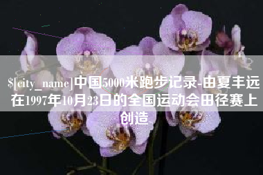 德阳中国5000米跑步记录-由夏丰远在1997年10月23日的全国运动会田径赛上创造