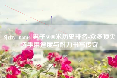德阳男子5000米历史排名-众多顶尖选手用速度与耐力书写传奇
