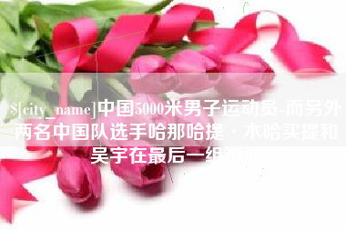 德阳中国5000米男子运动员-而另外两名中国队选手哈那哈提·木哈买提和吴宇在最后一组出场