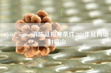 德阳消防证报考条件2024年官网烟台福山
